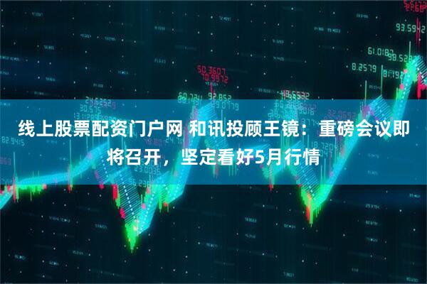 线上股票配资门户网 和讯投顾王镜：重磅会议即将召开，坚定看好5月行情