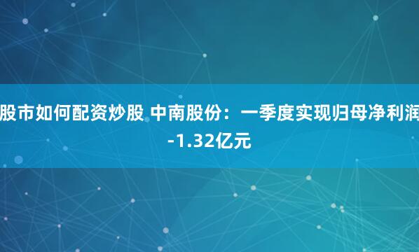 股市如何配资炒股 中南股份：一季度实现归母净利润-1.32亿元