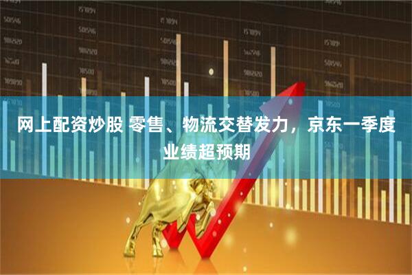 网上配资炒股 零售、物流交替发力，京东一季度业绩超预期