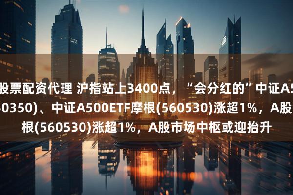 股票配资代理 沪指站上3400点，“会分红的”中证A50ETF指数基金(560350)、中证A500ETF摩根(560530)涨超1%，A股市场中枢或迎抬升