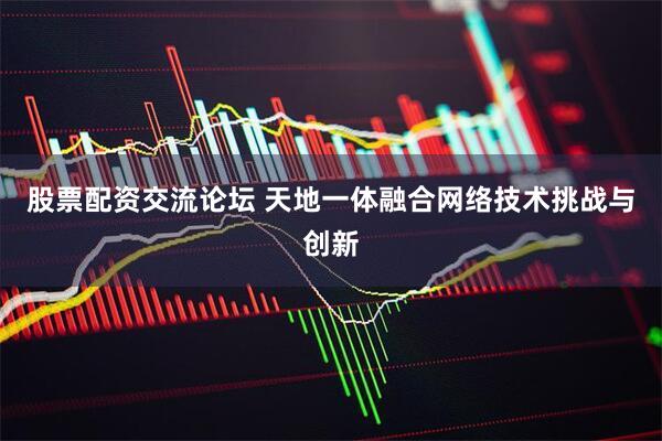股票配资交流论坛 天地一体融合网络技术挑战与创新