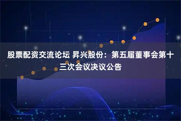 股票配资交流论坛 昇兴股份：第五届董事会第十三次会议决议公告