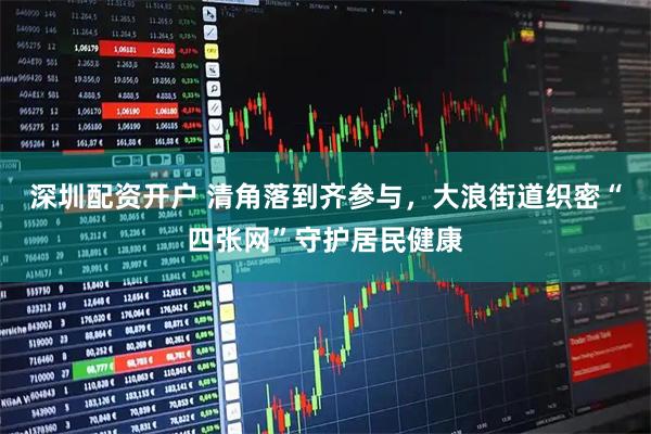 深圳配资开户 清角落到齐参与，大浪街道织密“四张网”守护居民健康