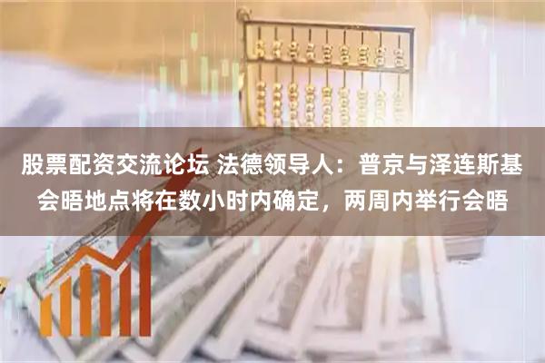 股票配资交流论坛 法德领导人：普京与泽连斯基会晤地点将在数小时内确定，两周内举行会晤