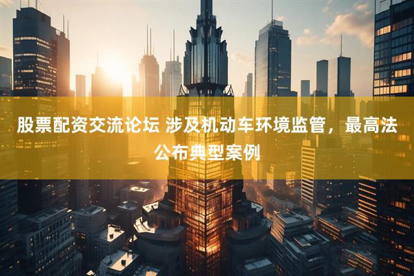 股票配资交流论坛 涉及机动车环境监管，最高法公布典型案例