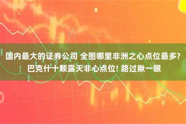 国内最大的证券公司 全图哪里非洲之心点位最多? 巴克什十颗露天非心点位! 路过瞅一眼