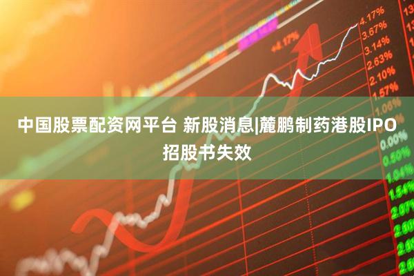 中国股票配资网平台 新股消息|麓鹏制药港股IPO招股书失效
