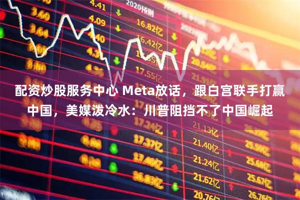 配资炒股服务中心 Meta放话，跟白宫联手打赢中国，美媒泼冷水：川普阻挡不了中国崛起